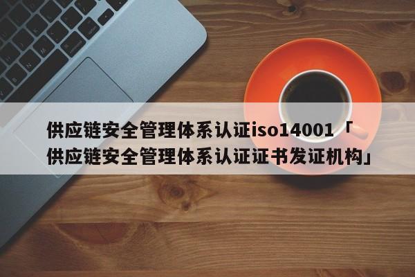 供应链安全管理体系认证iso14001「供应链安全管理体系认证证书发证机构」