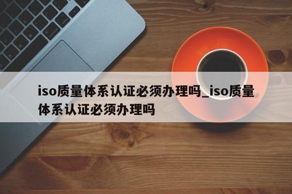 iso质量体系认证必须办理吗_iso质量体系认证必须办理吗