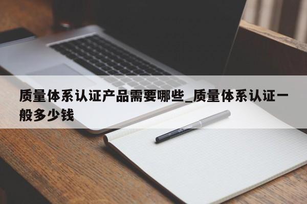 质量体系认证产品需要哪些_质量体系认证一般多少钱