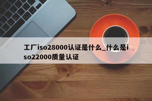 工厂iso28000认证是什么_什么是iso22000质量认证