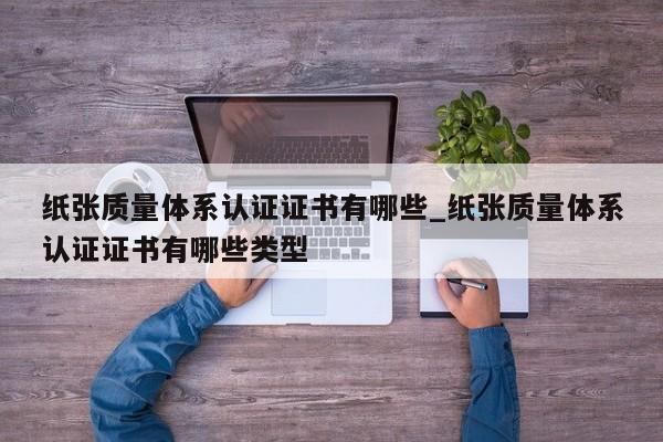 纸张质量体系认证证书有哪些_纸张质量体系认证证书有哪些类型