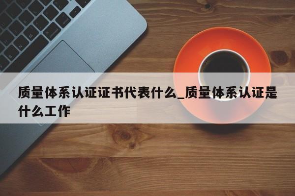 质量体系认证证书代表什么_质量体系认证是什么工作