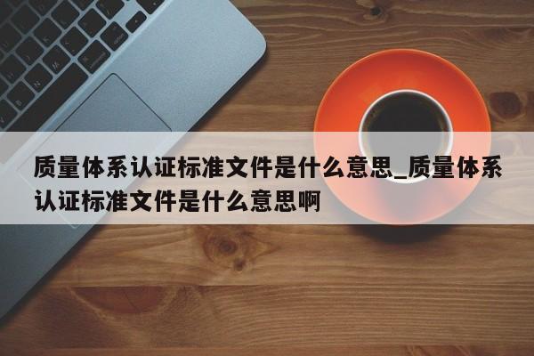 质量体系认证标准文件是什么意思_质量体系认证标准文件是什么意思啊