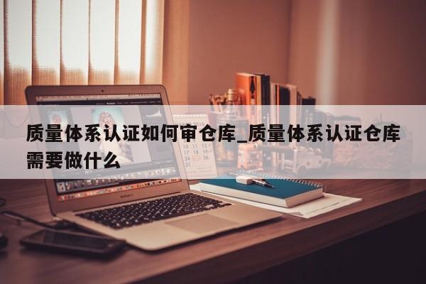 质量体系认证如何审仓库_质量体系认证仓库需要做什么