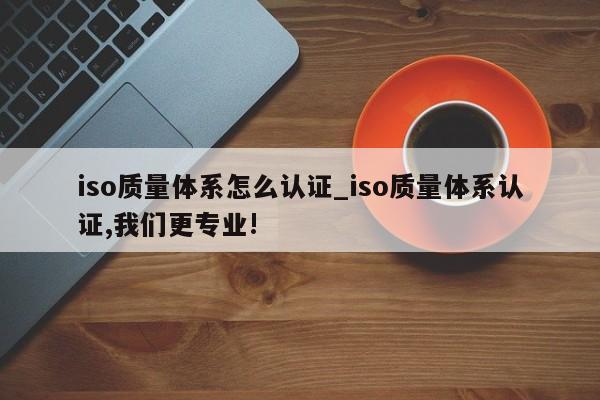 iso质量体系怎么认证_iso质量体系认证,我们更专业!