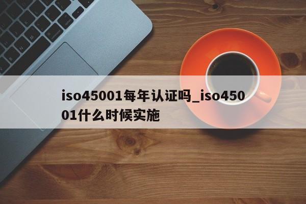 iso45001每年认证吗_iso45001什么时候实施