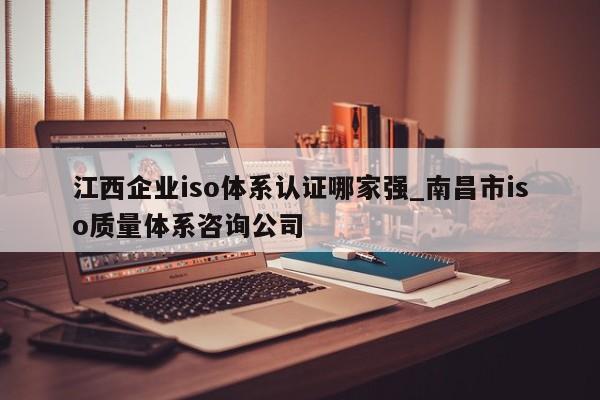 江西企业iso体系认证哪家强_南昌市iso质量体系咨询公司