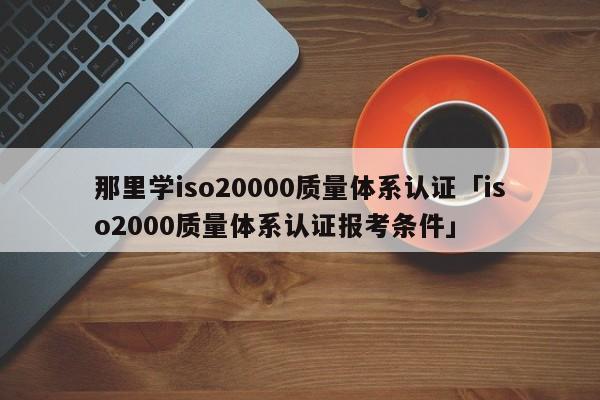 那里学iso20000质量体系认证「iso2000质量体系认证报考条件」