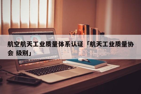 航空航天工业质量体系认证「航天工业质量协会 级别」