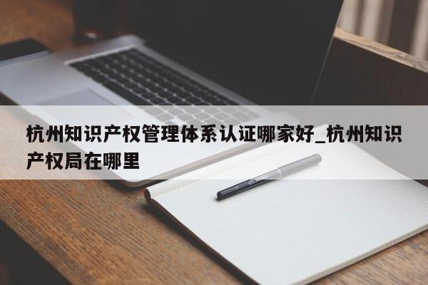 杭州知识产权管理体系认证哪家好_杭州知识产权局在哪里
