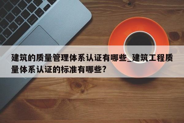 建筑的质量管理体系认证有哪些_建筑工程质量体系认证的标准有哪些?