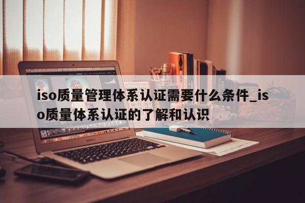 iso质量管理体系认证需要什么条件_iso质量体系认证的了解和认识