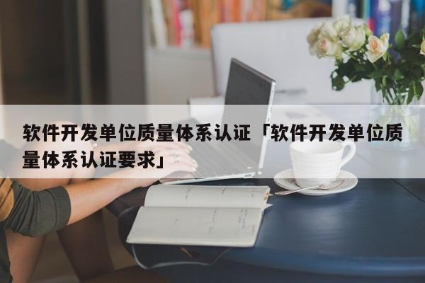 软件开发单位质量体系认证「软件开发单位质量体系认证要求」