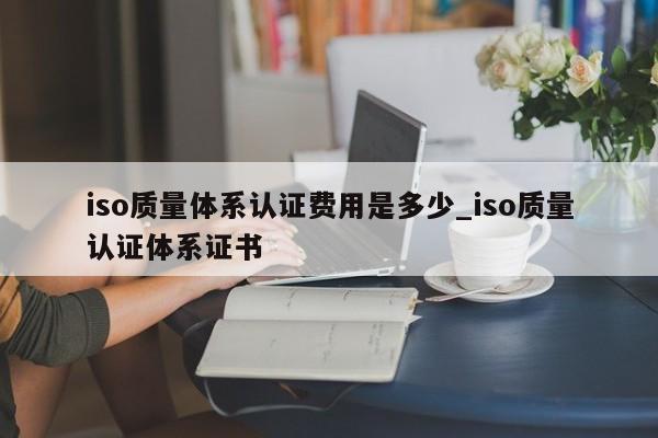 iso质量体系认证费用是多少_iso质量认证体系证书