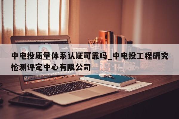 中电投质量体系认证可靠吗_中电投工程研究检测评定中心有限公司