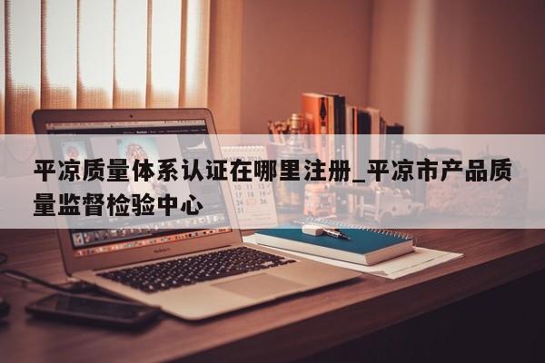 平凉质量体系认证在哪里注册_平凉市产品质量监督检验中心