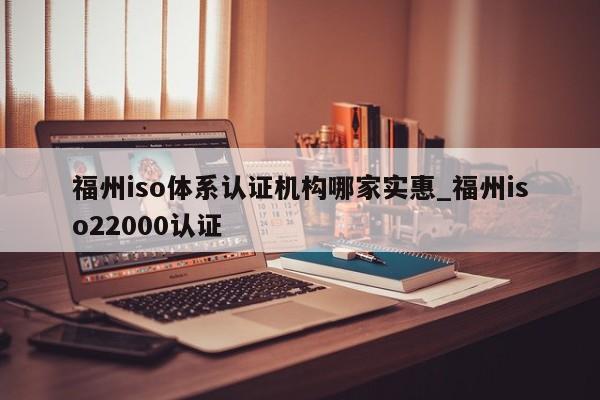 福州iso体系认证机构哪家实惠_福州iso22000认证