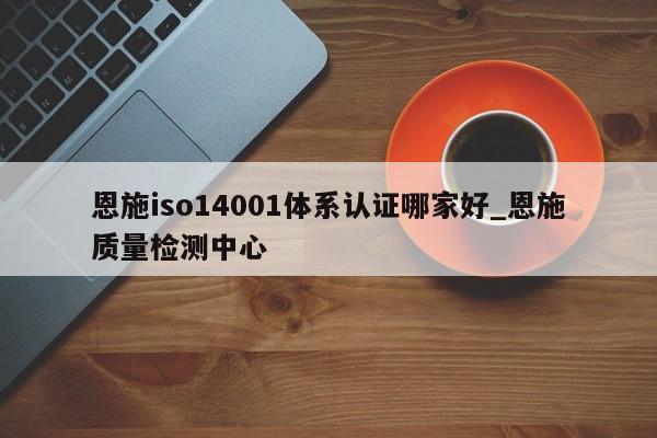 恩施iso14001体系认证哪家好_恩施质量检测中心