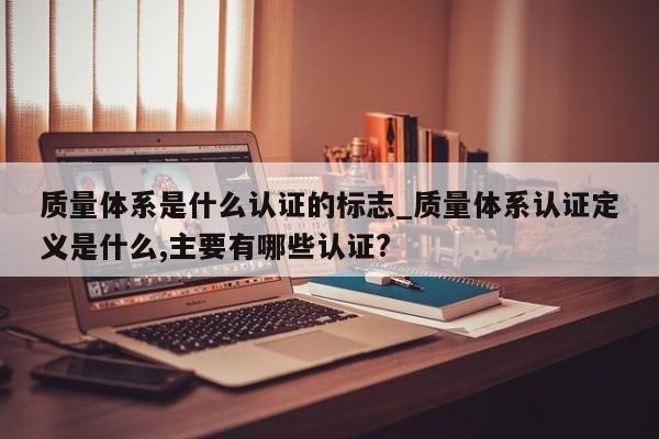 质量体系是什么认证的标志_质量体系认证定义是什么,主要有哪些认证?