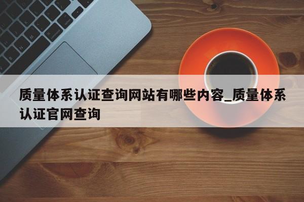 质量体系认证查询网站有哪些内容_质量体系认证官网查询
