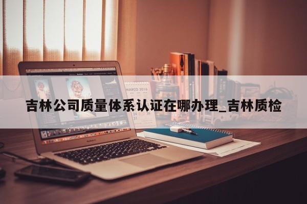 吉林公司质量体系认证在哪办理_吉林质检