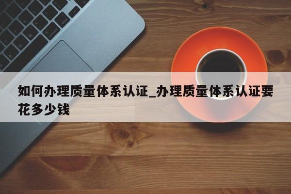 如何办理质量体系认证_办理质量体系认证要花多少钱