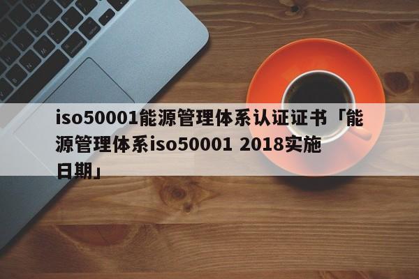 iso50001能源管理体系认证证书「能源管理体系iso50001 2018实施日期」