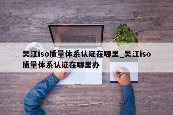吴江iso质量体系认证在哪里_吴江iso质量体系认证在哪里办