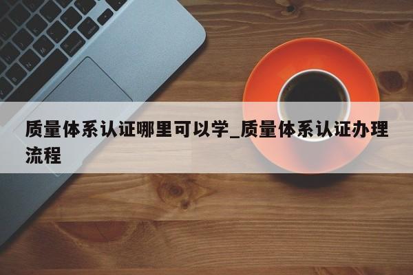 质量体系认证哪里可以学_质量体系认证办理流程