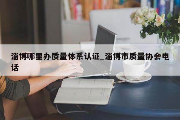 淄博哪里办质量体系认证_淄博市质量协会电话