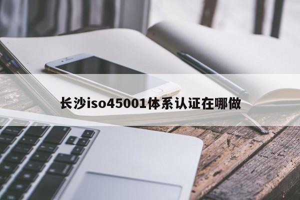 长沙iso45001体系认证在哪做
