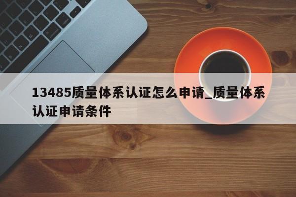 13485质量体系认证怎么申请_质量体系认证申请条件