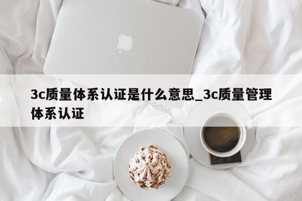 3c质量体系认证是什么意思_3c质量管理体系认证