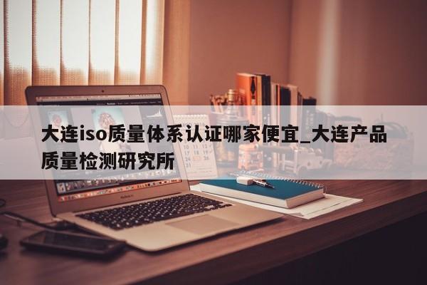 大连iso质量体系认证哪家便宜_大连产品质量检测研究所