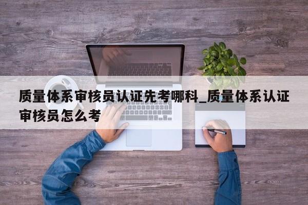 质量体系审核员认证先考哪科_质量体系认证审核员怎么考