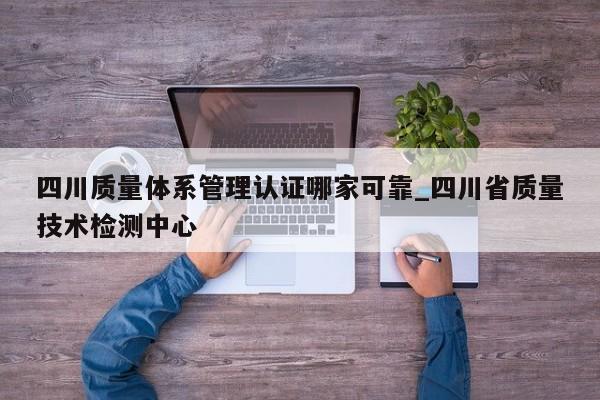 四川质量体系管理认证哪家可靠_四川省质量技术检测中心