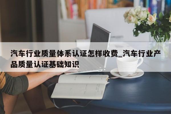 汽车行业质量体系认证怎样收费_汽车行业产品质量认证基础知识