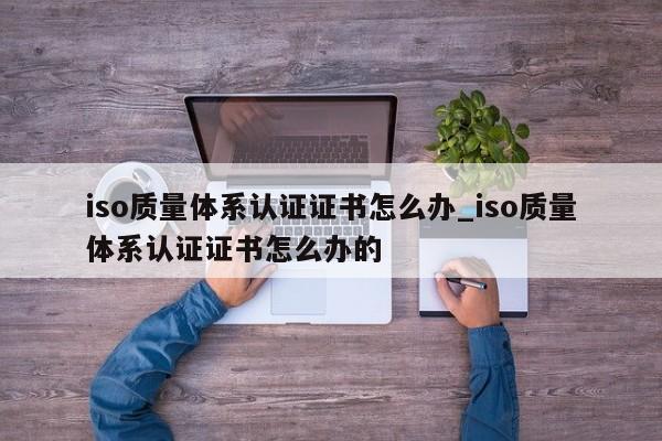 iso质量体系认证证书怎么办_iso质量体系认证证书怎么办的
