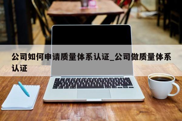 公司如何申请质量体系认证_公司做质量体系认证