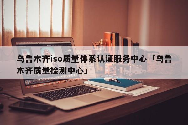 乌鲁木齐iso质量体系认证服务中心「乌鲁木齐质量检测中心」