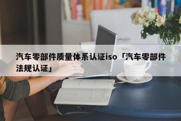 汽车零部件质量体系认证iso「汽车零部件法规认证」