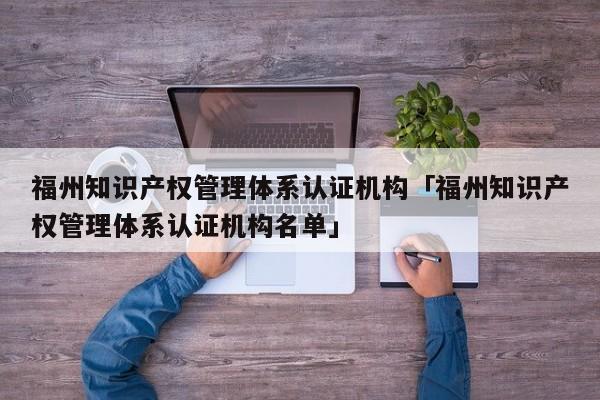 福州知识产权管理体系认证机构「福州知识产权管理体系认证机构名单」