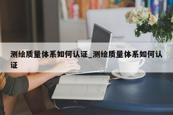 测绘质量体系如何认证_测绘质量体系如何认证