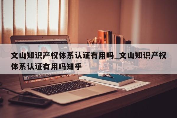 文山知识产权体系认证有用吗_文山知识产权体系认证有用吗知乎