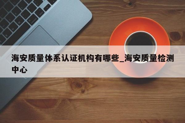 海安质量体系认证机构有哪些_海安质量检测中心