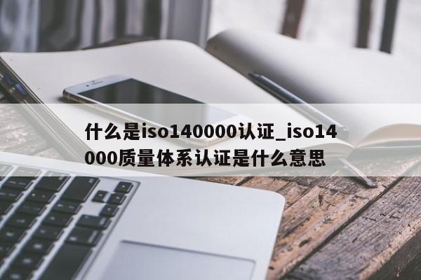 什么是iso140000认证_iso14000质量体系认证是什么意思