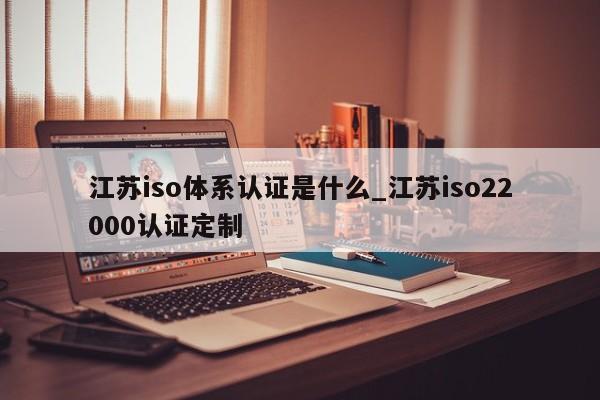 江苏iso体系认证是什么_江苏iso22000认证定制