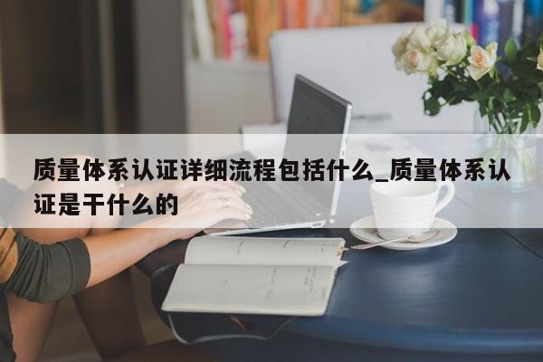 质量体系认证详细流程包括什么_质量体系认证是干什么的