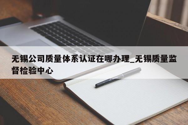 无锡公司质量体系认证在哪办理_无锡质量监督检验中心