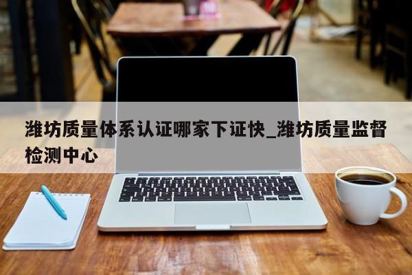 潍坊质量体系认证哪家下证快_潍坊质量监督检测中心